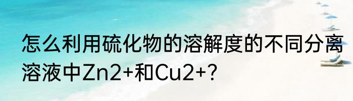 怎么利用硫化物的溶解度的不同分离溶液中Zn2+和Cu2+？