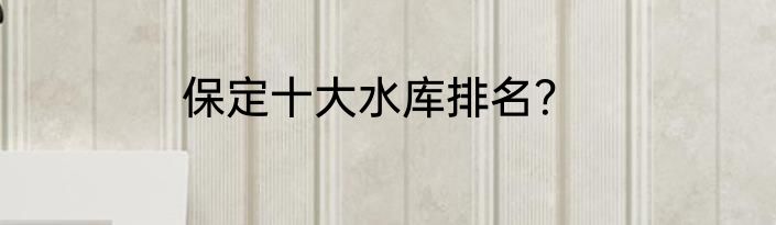 保定十大水库排名？