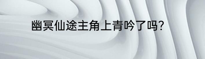 幽冥仙途主角上青吟了吗？