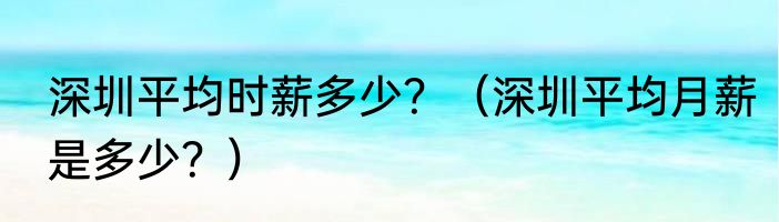 深圳平均时薪多少？（深圳平均月薪是多少？）