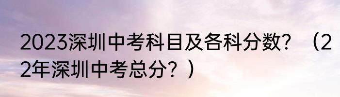 2023深圳中考科目及各科分数？（22年深圳中考总分？）