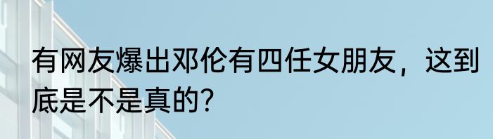 有网友爆出邓伦有四任女朋友，这到底是不是真的？