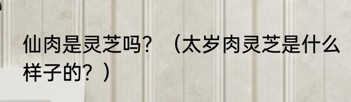 仙肉是灵芝吗？（太岁肉灵芝是什么样子的？）