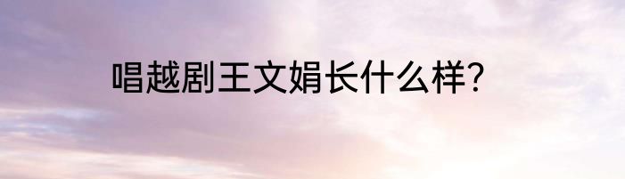 唱越剧王文娟长什么样？