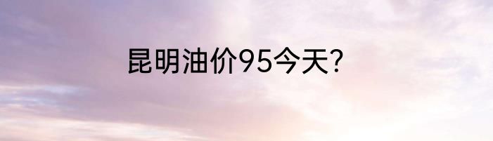 昆明油价95今天？