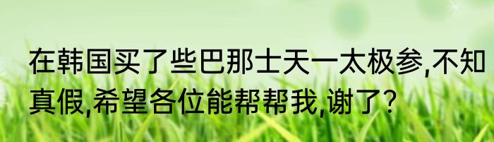 在韩国买了些巴那士天一太极参,不知真假,希望各位能帮帮我,谢了？