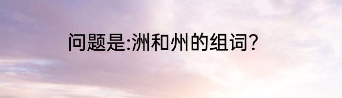 问题是:洲和州的组词？