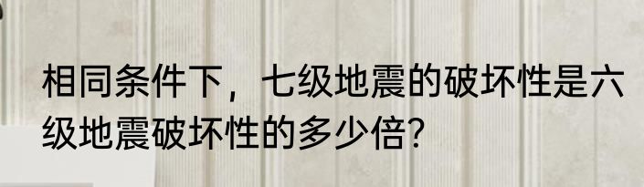 相同条件下，七级地震的破坏性是六级地震破坏性的多少倍？