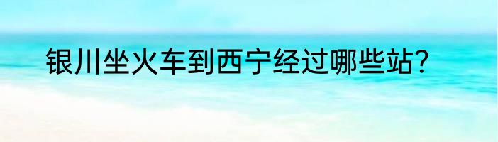 银川坐火车到西宁经过哪些站？