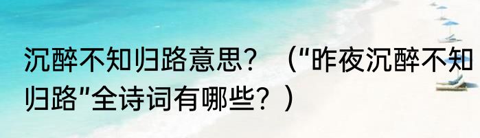 沉醉不知归路意思？（“昨夜沉醉不知归路”全诗词有哪些？）