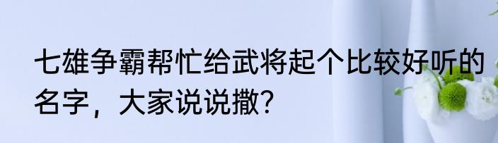 七雄争霸帮忙给武将起个比较好听的名字，大家说说撒？