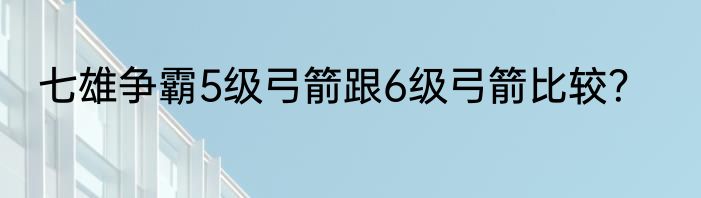 七雄争霸5级弓箭跟6级弓箭比较？