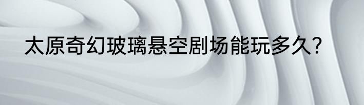 太原奇幻玻璃悬空剧场能玩多久？