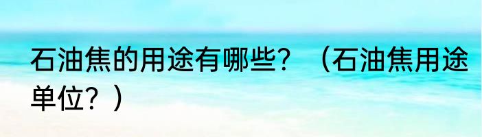 石油焦的用途有哪些？（石油焦用途单位？）
