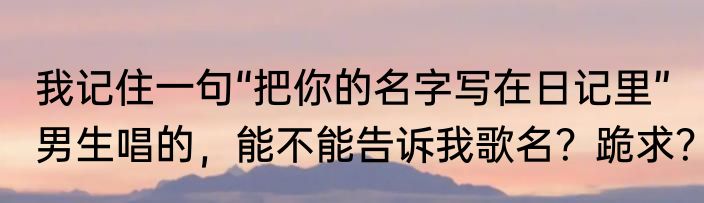我记住一句“把你的名字写在日记里”男生唱的，能不能告诉我歌名？跪求？