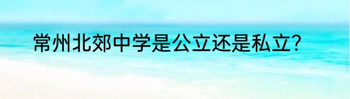 常州北郊中学是公立还是私立？