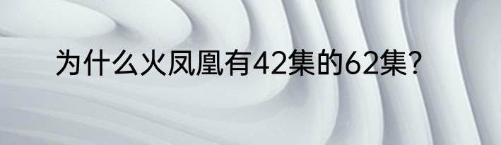 为什么火凤凰有42集的62集？