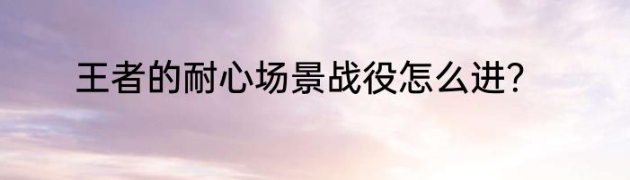 王者的耐心场景战役怎么进？