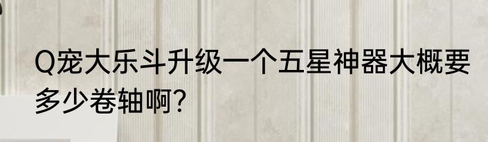 Q宠大乐斗升级一个五星神器大概要多少卷轴啊？