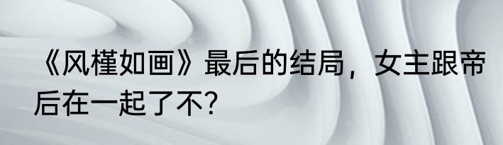 《风槿如画》最后的结局，女主跟帝后在一起了不？