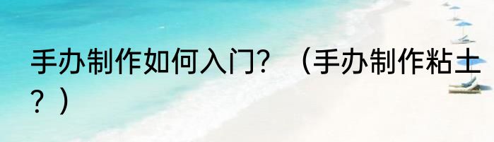 手办制作如何入门？（手办制作粘土？）