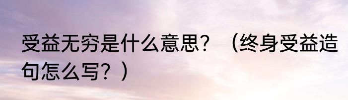 受益无穷是什么意思？（终身受益造句怎么写？）