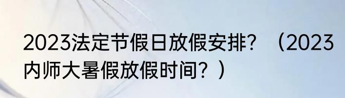 2023法定节假日放假安排？（2023内师大暑假放假时间？）