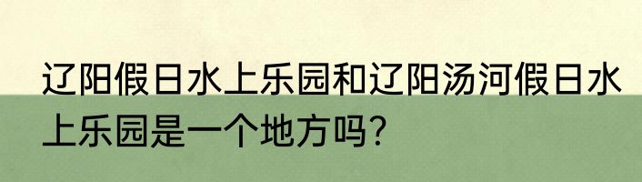 辽阳假日水上乐园和辽阳汤河假日水上乐园是一个地方吗？