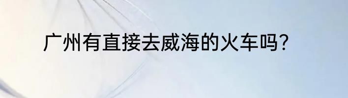 广州有直接去威海的火车吗？