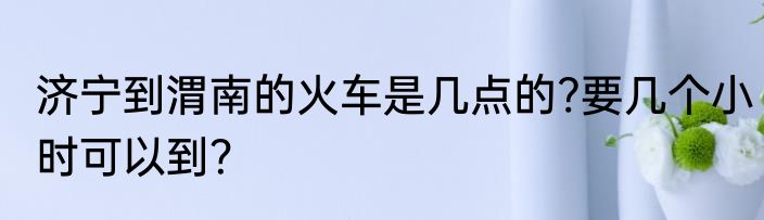 济宁到渭南的火车是几点的?要几个小时可以到？