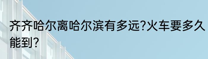 齐齐哈尔离哈尔滨有多远?火车要多久能到？