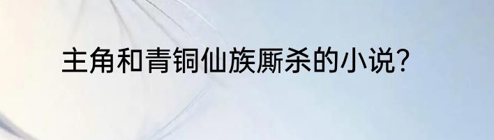 主角和青铜仙族厮杀的小说？
