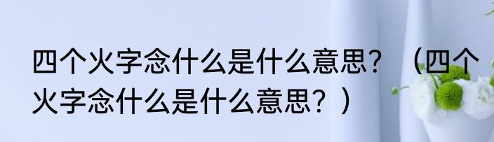 四个火字念什么是什么意思？（四个火字念什么是什么意思？）
