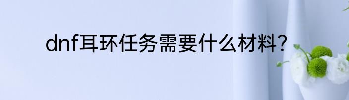 dnf耳环任务需要什么材料？