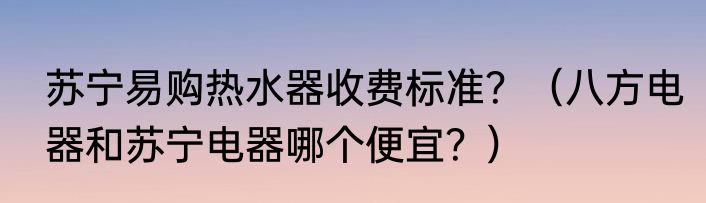 苏宁易购热水器收费标准？（八方电器和苏宁电器哪个便宜？）