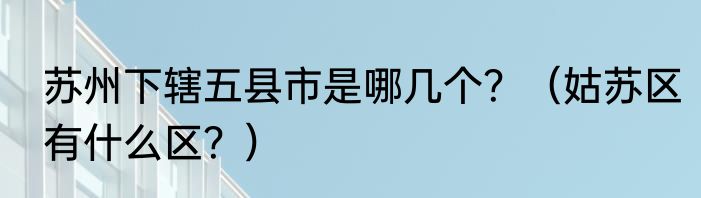苏州下辖五县市是哪几个？（姑苏区有什么区？）
