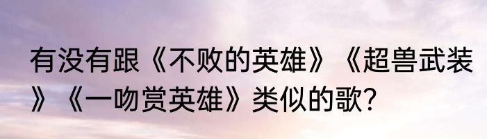 有没有跟《不败的英雄》《超兽武装》《一吻赏英雄》类似的歌？
