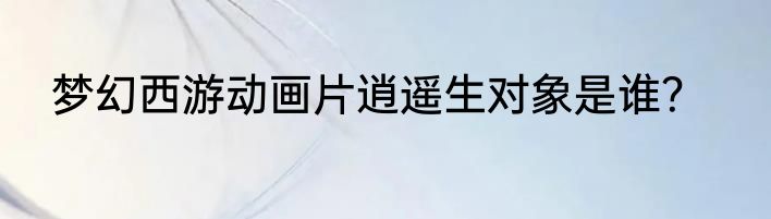 梦幻西游动画片逍遥生对象是谁？