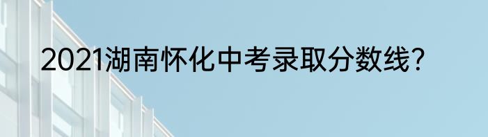 2021湖南怀化中考录取分数线？