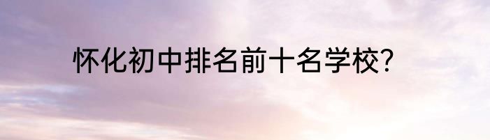 怀化初中排名前十名学校？