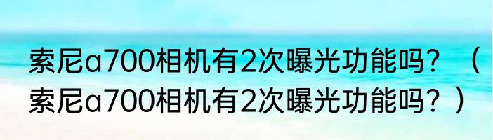 索尼a700相机有2次曝光功能吗？（索尼a700相机有2次曝光功能吗？）