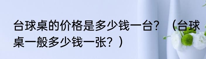 台球桌的价格是多少钱一台？（台球桌一般多少钱一张？）
