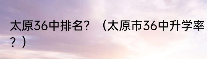 太原36中排名？（太原市36中升学率？）