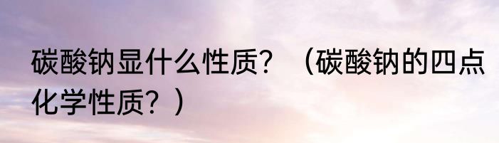 碳酸钠显什么性质？（碳酸钠的四点化学性质？）