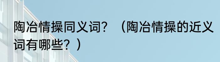 陶冶情操同义词？（陶冶情操的近义词有哪些？）