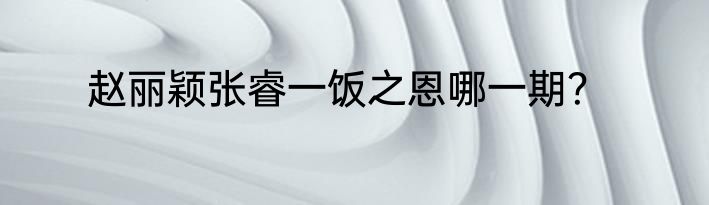 赵丽颖张睿一饭之恩哪一期？