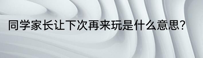 同学家长让下次再来玩是什么意思？