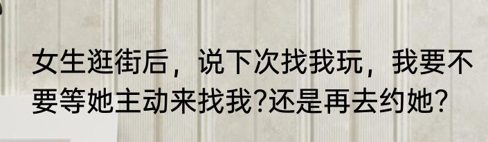 女生逛街后，说下次找我玩，我要不要等她主动来找我?还是再去约她？