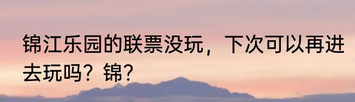 锦江乐园的联票没玩，下次可以再进去玩吗？锦？