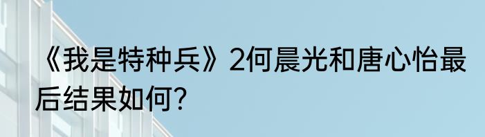 《我是特种兵》2何晨光和唐心怡最后结果如何？